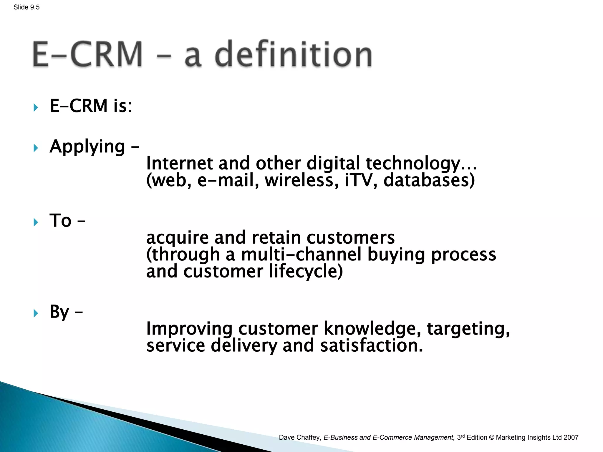 Slide 9.5




           E-CRM is:

           Applying –
                         Internet and other digital technology…
                         (web, e-mail, wireless, iTV, databases)

           To –
                         acquire and retain customers
                         (through a multi-channel buying process
                         and customer lifecycle)

           By –
                         Improving customer knowledge, targeting,
                         service delivery and satisfaction.




                                        Dave Chaffey, E-Business and E-Commerce Management, 3rd Edition © Marketing Insights Ltd 2007
 