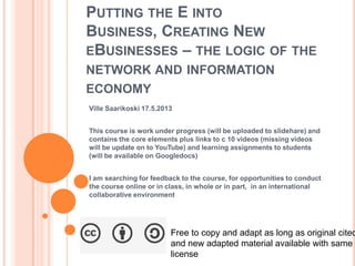 PUTTING THE E INTO
BUSINESS, CREATING NEW
EBUSINESSES – THE LOGIC OF THE
NETWORK AND INFORMATION
ECONOMY
Ville Saarikoski 17.5.2013
This course is work under progress (will be uploaded to slidehare) and
contains the core elements plus links to c 10 videos (missing videos
will be update on to YouTube) and learning assignments to students
(will be available on Googledocs)
I am searching for feedback to the course, for opportunities to conduct
the course online or in class, in whole or in part, in an international
collaborative environment
Free to copy and adapt as long as original cited
and new adapted material available with same
license
 