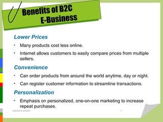 Lower Prices
• Many products cost less online.
• Internet allows customers to easily compare prices from multiple
sellers.
Convenience
• Can order products from around the world anytime, day or night.
• Can register customer information to streamline transactions.
Personalization
• Emphasis on personalized, one-on-one marketing to increase
repeat purchases.
Benefits of B2C
E-Business
DARAIN & ASHISH 11
 