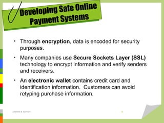 • Through encryption, data is encoded for security
purposes.
• Many companies use Secure Sockets Layer (SSL)
technology to encrypt information and verify senders
and receivers.
• An electronic wallet contains credit card and
identification information. Customers can avoid
retyping purchase information.
Developing Safe Online
Payment Systems
DARAIN & ASHISH 12
 