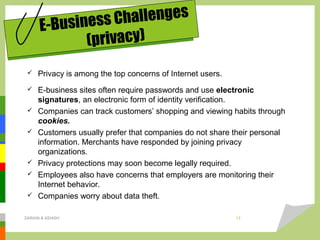  Privacy is among the top concerns of Internet users.
 E-business sites often require passwords and use electronic
signatures, an electronic form of identity verification.
 Companies can track customers’ shopping and viewing habits through
cookies.
 Customers usually prefer that companies do not share their personal
information. Merchants have responded by joining privacy
organizations.
 Privacy protections may soon become legally required.
 Employees also have concerns that employers are monitoring their
Internet behavior.
 Companies worry about data theft.
E-Business Challenges
(privacy)
DARAIN & ASHISH 13
 
