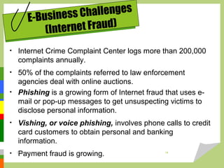 • Internet Crime Complaint Center logs more than 200,000
complaints annually.
• 50% of the complaints referred to law enforcement
agencies deal with online auctions.
• Phishing is a growing form of Internet fraud that uses e-
mail or pop-up messages to get unsuspecting victims to
disclose personal information.
• Vishing, or voice phishing, involves phone calls to credit
card customers to obtain personal and banking
information.
• Payment fraud is growing.
E-Business Challenges
(Internet Fraud)
DARAIN & ASHISH 14
 