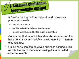 • 50% of shopping carts are abandoned before any
purchase is made.
– Lack of Information
– Inability to find the information they need
– Feeling overwhelmed by too much information
• Companies that have brick-and-mortar experience often
have better success satisfying customers than Internet-
only retailers.
• Online sales can compete with business partners such
as retailers and distributors causing disputes called
channel conflict.
E-Business Challenges
(poor website design)
DARAIN & ASHISH 15
 