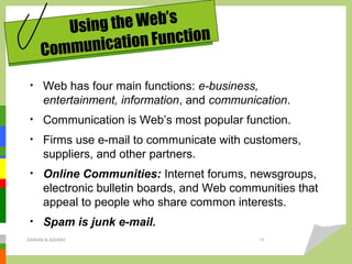 • Web has four main functions: e-business,
entertainment, information, and communication.
• Communication is Web’s most popular function.
• Firms use e-mail to communicate with customers,
suppliers, and other partners.
• Online Communities: Internet forums, newsgroups,
electronic bulletin boards, and Web communities that
appeal to people who share common interests.
• Spam is junk e-mail.
Using the Web’s
Communication Function
DARAIN & ASHISH 16
 