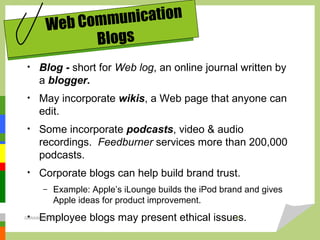 • Blog - short for Web log, an online journal written by
a blogger.
• May incorporate wikis, a Web page that anyone can
edit.
• Some incorporate podcasts, video & audio
recordings. Feedburner services more than 200,000
podcasts.
• Corporate blogs can help build brand trust.
– Example: Apple’s iLounge builds the iPod brand and gives
Apple ideas for product improvement.
• Employee blogs may present ethical issues.
Web Communication
Blogs
DARAIN & ASHISH 17
 
