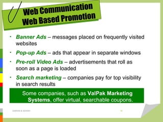 • Banner Ads – messages placed on frequently visited
websites
• Pop-up Ads – ads that appear in separate windows
• Pre-roll Video Ads – advertisements that roll as
soon as a page is loaded
• Search marketing – companies pay for top visibility
in search results
Some companies, such as ValPak Marketing
Systems, offer virtual, searchable coupons.
Web Communication
Web Based Promotion
DARAIN & ASHISH 18
 