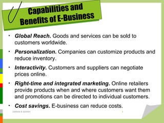 • Global Reach. Goods and services can be sold to
customers worldwide.
• Personalization. Companies can customize products and
reduce inventory.
• Interactivity. Customers and suppliers can negotiate
prices online.
• Right-time and integrated marketing. Online retailers
provide products when and where customers want them
and promotions can be directed to individual customers.
• Cost savings. E-business can reduce costs.
Capabilities and
Benefits of E-Business
DARAIN & ASHISH 4
 