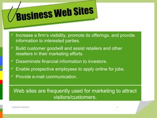  Increase a firm’s visibility, promote its offerings, and provide
information to interested parties.
 Build customer goodwill and assist retailers and other
resellers in their marketing efforts.
 Disseminate financial information to investors.
 Enable prospective employees to apply online for jobs.
 Provide e-mail communication.
.
Business Web Sites
Web sites are frequently used for marketing to attract
visitors/customers.
DARAIN & ASHISH 6
 