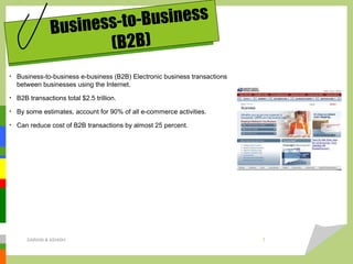 Business-to-Business
(B2B)
• Business-to-business e-business (B2B) Electronic business transactions
between businesses using the Internet.
• B2B transactions total $2.5 trillion.
• By some estimates, account for 90% of all e-commerce activities.
• Can reduce cost of B2B transactions by almost 25 percent.
DARAIN & ASHISH 7
 