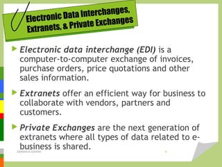 Electronic Data Interchanges,
Extranets, & Private Exchanges
 Electronic data interchange (EDI) is a
computer-to-computer exchange of invoices,
purchase orders, price quotations and other
sales information.
 Extranets offer an efficient way for business to
collaborate with vendors, partners and
customers.
 Private Exchanges are the next generation of
extranets where all types of data related to e-
business is shared.DARAIN & ASHISH 8
 