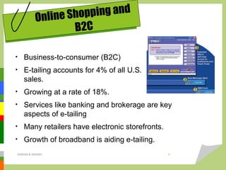 • Business-to-consumer (B2C)
• E-tailing accounts for 4% of all U.S.
sales.
• Growing at a rate of 18%.
• Services like banking and brokerage are key
aspects of e-tailing
• Many retailers have electronic storefronts.
• Growth of broadband is aiding e-tailing.
Online Shopping and
B2C
DARAIN & ASHISH 9
 