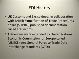 EDI History
• UK Customs and Excise dept. In collaboration
  with British Simplification of Trade Procedures
  board (SITPRO) published documentation
  called Tradecoms.
• Tradecoms were extended by United Nations
  Economic Commission for Europe called
  (UNECE) into General Purpose Trade Data
  Interchange Standards (GTDI)
 