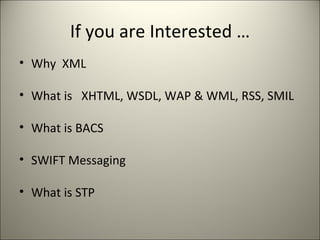 If you are Interested …
• Why XML

• What is XHTML, WSDL, WAP & WML, RSS, SMIL

• What is BACS

• SWIFT Messaging

• What is STP
 