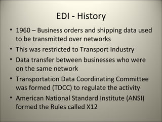 EDI - History
• 1960 – Business orders and shipping data used
  to be transmitted over networks
• This was restricted to Transport Industry
• Data transfer between businesses who were
  on the same network
• Transportation Data Coordinating Committee
  was formed (TDCC) to regulate the activity
• American National Standard Institute (ANSI)
  formed the Rules called X12
 