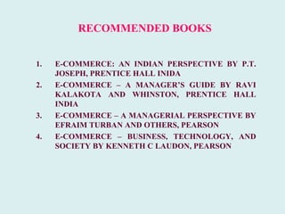 RECOMMENDED BOOKS


1.   E-COMMERCE: AN INDIAN PERSPECTIVE BY P.T.
     JOSEPH, PRENTICE HALL INIDA
2.   E-COMMERCE – A MANAGER’S GUIDE BY RAVI
     KALAKOTA AND WHINSTON, PRENTICE HALL
     INDIA
3.   E-COMMERCE – A MANAGERIAL PERSPECTIVE BY
     EFRAIM TURBAN AND OTHERS, PEARSON
4.   E-COMMERCE – BUSINESS, TECHNOLOGY, AND
     SOCIETY BY KENNETH C LAUDON, PEARSON
 