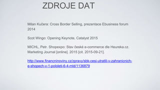 Milan Kučera: Cross Border Selling, prezentace Ebusiness forum
2014
Scot Wingo: Opening Keynote, Catalyst 2015
MICHL, Petr. Shopexpo: Stav české e-commerce dle Heureka.cz.
Marketing Journal [online]. 2015 [cit. 2015-09-21].
http://www.financninoviny.cz/zpravy/sbk-cesi-utratili-v-zahranicnich-
e-shopech-v-1-pololeti-6-4-mld/1136879
ZDROJE DAT
 