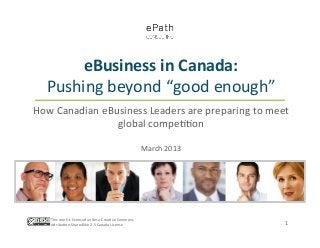 eBusiness	
  in	
  Canada:	
  	
  
    Pushing	
  beyond	
  “good	
  enough”	
  
How	
  Canadian	
  eBusiness	
  Leaders	
  are	
  preparing	
  to	
  meet	
  
                      global	
  compe==on	
  
                                  	
  
                                                                              March	
  2013	
  




     This	
  work	
  is	
  licensed	
  under	
  a	
  Crea=ve	
  Commons	
  
     AFribu=on-­‐ShareAlike	
  2.5	
  Canada	
  License	
  	
                                     1	
  
 