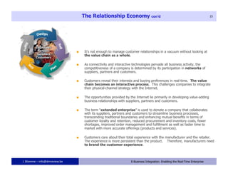 The Relationship Economy con’d                                                             15




                                    It’s not enough to manage customer relationships in a vacuum without looking at
                                     the value chain as a whole.

                                    As connectivity and interactive technologies pervade all business activity, the
                                     competitiveness of a company is determined by its participation in networks of
                                     suppliers, partners and customers.

                                    Customers reveal their interests and buying preferences in real-time. The value
                                     chain becomes an interactive process. This challenges companies to integrate
                                     their physical-channel strategy with the Internet.

                                    The opportunities provided by the Internet lie primarily in developing value-adding
                                     business relationships with suppliers, partners and customers.

                                    The term “extended enterprise” is used to denote a company that collaborates
                                     with its suppliers, partners and customers to streamline business processes,
                                     transcending traditional boundaries and enhancing mutual benefits in terms of
                                     customer loyalty and retention, reduced procurement and inventory costs, fewer
                                     shortages, improved order management and fulfillment as well as faster time to
                                     market with more accurate offerings (products and services).

                                    Customers care about their total experience with the manufacturer and the retailer.
                                     The experience is more persistent than the product. Therefore, manufacturers need
                                     to brand the customer experience.



J. Blomme – info@dmreview.be                           15           E-Business Integration. Enabling the Real-Time Enterprise
 