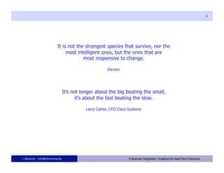 2




                         It is not the strongest species that survive, nor the
                              most intelligent ones, but the ones that are
                                      most responsive to change.

                                                   Darwin




                            It’s not longer about the big beating the small,
                                   it’s about the fast beating the slow.

                                       Larry Carter, CFO Cisco Systems




J. Blomme – info@dmreview.be                        2          E-Business Integration. Enabling the Real-Time Enterprise
 