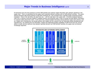 Major Trends in Business Intelligence con’d                                                                               23




       It’s becoming more and more practical to connect CRM activities and customer insight information with upstream operations in the
       supply chain. That is, to seamlessly link the supply chain’s ‘generate demand’ activities with its ‘fulfill demand’ activities. This means
       sharing transaction data among partners to help keep inventories low. But at another level, it typically entails connecting frontline
       employees – those in the call centre, the sales force, etc. – with the right data in the supply chain. A frontline employee taking an
       order from a customer must have visibility to updated inventory and production data in order to provide accurate delivery information
       to customers asking about their orders. At the same time, network-enabled information sharing between supply chain partners, such
       as a retailer and a manufacturer, can provide partners with insights into the customer that can help guide product development and
       manufacturing. By combining the rich information, insights and relationship-building capabilities of CRM at the front end, and the
       ability to create real-time electronic links between ‘generate demand’ and ‘fulfill demand’ activities, the supply chain can become
       increasingly responsive.




J. Blomme – info@dmreview.be                                           23              E-Business Integration. Enabling the Real-Time Enterprise
 