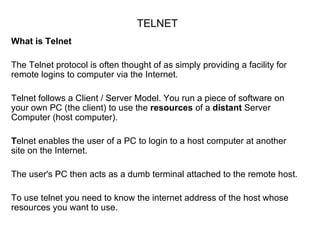 TELNET
What is Telnet

The Telnet protocol is often thought of as simply providing a facility for
remote logins to computer via the Internet.

Telnet follows a Client / Server Model. You run a piece of software on
your own PC (the client) to use the resources of a distant Server
Computer (host computer).

Telnet enables the user of a PC to login to a host computer at another
site on the Internet.

The user's PC then acts as a dumb terminal attached to the remote host.

To use telnet you need to know the internet address of the host whose
resources you want to use.
 