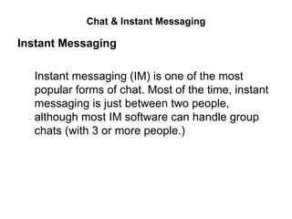 Chat & Instant Messaging

Instant Messaging

  Instant messaging (IM) is one of the most
  popular forms of chat. Most of the time, instant
  messaging is just between two people,
  although most IM software can handle group
  chats (with 3 or more people.)
 