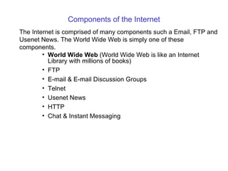 Components of the Internet
The Internet is comprised of many components such a Email, FTP and
Usenet News. The World Wide Web is simply one of these
components.
        • World Wide Web (World Wide Web is like an Internet
          Library with millions of books)
        • FTP
        • E-mail & E-mail Discussion Groups
        • Telnet
        • Usenet News
        • HTTP
        • Chat & Instant Messaging
 