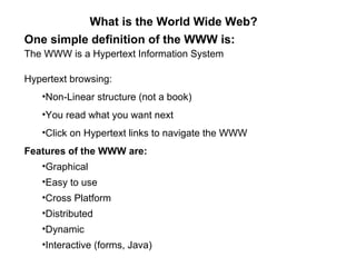 What is the World Wide Web?
One simple definition of the WWW is:
The WWW is a Hypertext Information System

Hypertext browsing:
   •Non-Linear structure (not a book)
   •You read what you want next
   •Click on Hypertext links to navigate the WWW
Features of the WWW are:
   •Graphical
   •Easy to use
   •Cross Platform
   •Distributed
   •Dynamic
   •Interactive (forms, Java)
 