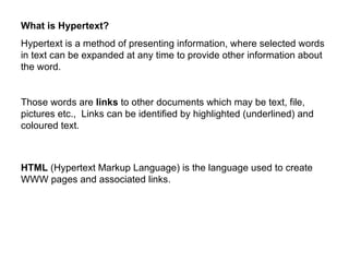 What is Hypertext?
Hypertext is a method of presenting information, where selected words
in text can be expanded at any time to provide other information about
the word.


Those words are links to other documents which may be text, file,
pictures etc., Links can be identified by highlighted (underlined) and
coloured text.



HTML (Hypertext Markup Language) is the language used to create
WWW pages and associated links.
 