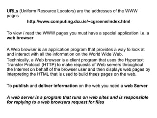URLs (Uniform Resource Locators) are the addresses of the WWW
pages
         http://www.computing.dcu.ie/~cgreene/index.html

To view / read the WWW pages you must have a special application i.e. a
web browser

A Web browser is an application program that provides a way to look at
and interact with all the information on the World Wide Web.
Technically, a Web browser is a client program that uses the Hypertext
Transfer Protocol (HTTP) to make requests of Web servers throughout
the Internet on behalf of the browser user and then displays web pages by
interpreting the HTML that is used to build thses pages on the web.

To publish and deliver information on the web you need a web Server

A web server is a program that runs on web sites and is responsible
for replying to a web browsers request for files
 