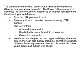 The Web works on a client / server model in which client software
(Browser) runs on a local computer. The Server software runs on a
web host. To use the web you must make an Internet connection and
then launch your web browser.
    –    Type the URL you want to visit
    –    Browser makes a connection to a server using HTTP
         protocol
    –    The Server then
          • Accepts the connection
          • Sends the file contents back to browser, and
          • Closes the connection
    –    Web browsers interpret the html pages and display them on
         screen, they can also display programs, animation, graphics,
         video-conferencing, download files etc., Browsers also allow
         you to create and publish web pages.
 