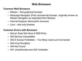 Web Browsers
Common Web Browsers
   – Mosaic – first graphical browser
   – Netscape Navigator (First commercial browser, originally known as
     Mosaic Navigator as originated from Mosaic)
   – Internet Explorer (Microsoft’s browser)
   – Lynx – text only browser

Common Errors with Browsers
   – Server Does Not Have A DNS Entry
   – 503 Service Unavailable
   – 403.9 Access Forbidden – Too Many Users are Connected
   – Spinning Hourglass
   – 404 Not Found
   – 401 Unauthorised and 402 Forbidden
 