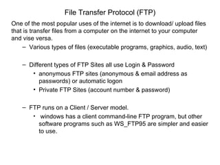 File Transfer Protocol (FTP)
One of the most popular uses of the internet is to download/ upload files
that is transfer files from a computer on the internet to your computer
and vise versa.
    – Various types of files (executable programs, graphics, audio, text)

    – Different types of FTP Sites all use Login & Password
       • anonymous FTP sites (anonymous & email address as
          passwords) or automatic logon
       • Private FTP Sites (account number & password)

    – FTP runs on a Client / Server model.
       • windows has a client command-line FTP program, but other
         software programs such as WS_FTP95 are simpler and easier
         to use.
 
