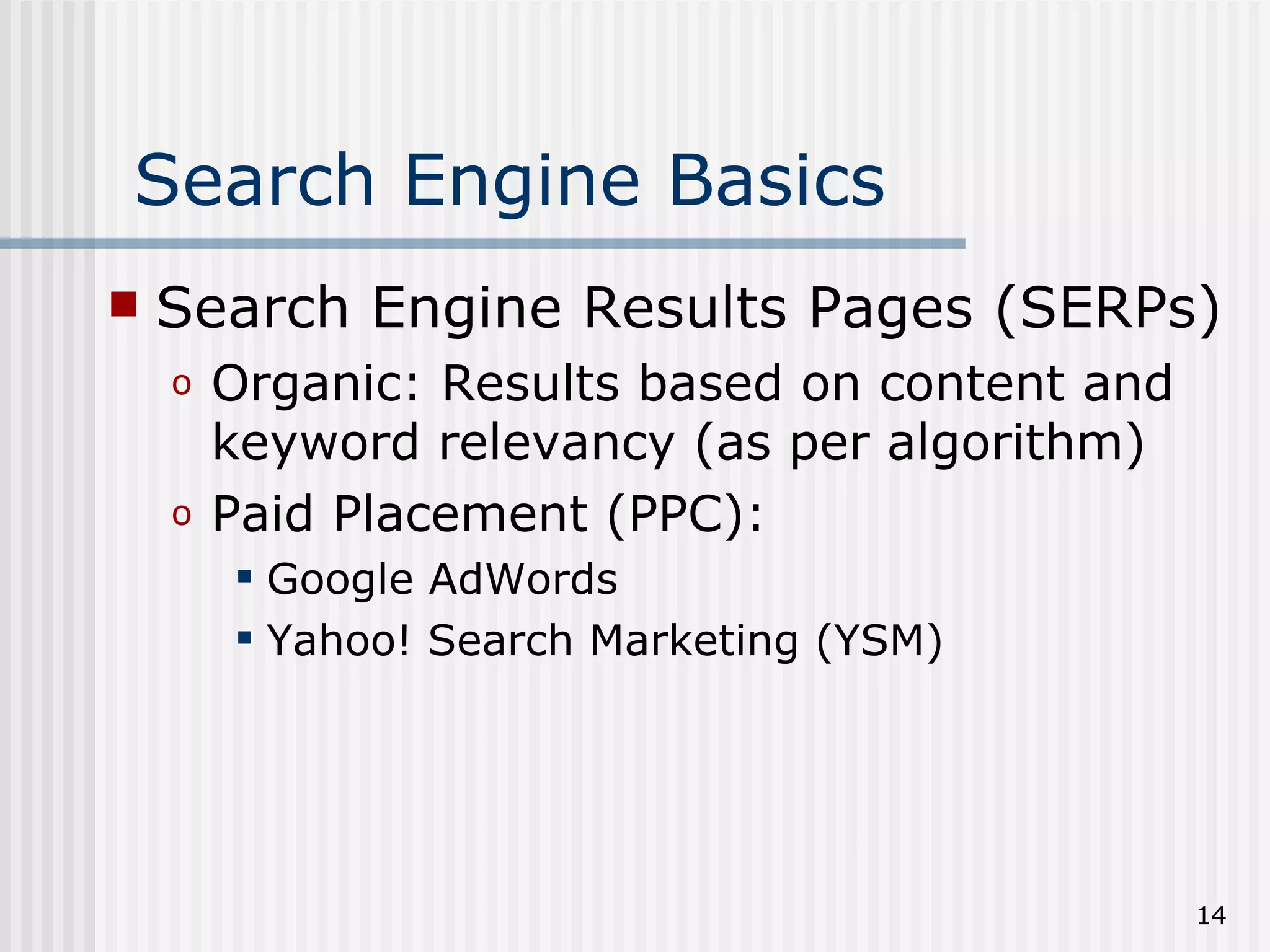Search Engine Basics
   Search Engine Results Pages (SERPs)
    o   Organic: Results based on content and
        keyword relevancy (as per algorithm)
    o   Paid Placement (PPC):
         Google AdWords
         Yahoo! Search Marketing (YSM)




                                                14
 