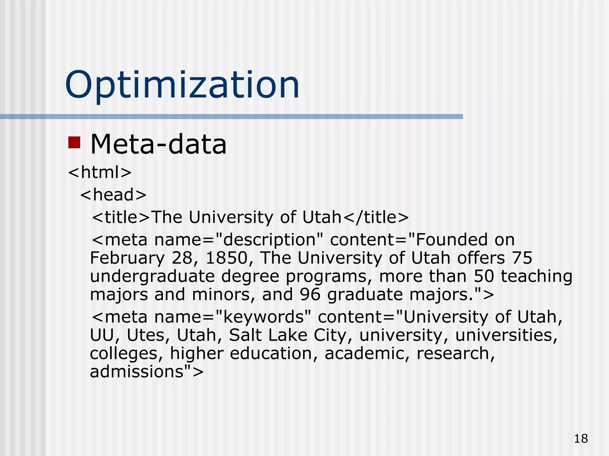 Optimization
   Meta-data
<html>
 <head>
  <title>The University of Utah</title>
  <meta name="description" content="Founded on
  February 28, 1850, The University of Utah offers 75
  undergraduate degree programs, more than 50 teaching
  majors and minors, and 96 graduate majors.">
  <meta name="keywords" content="University of Utah,
  UU, Utes, Utah, Salt Lake City, university, universities,
  colleges, higher education, academic, research,
  admissions">


                                                              18
 