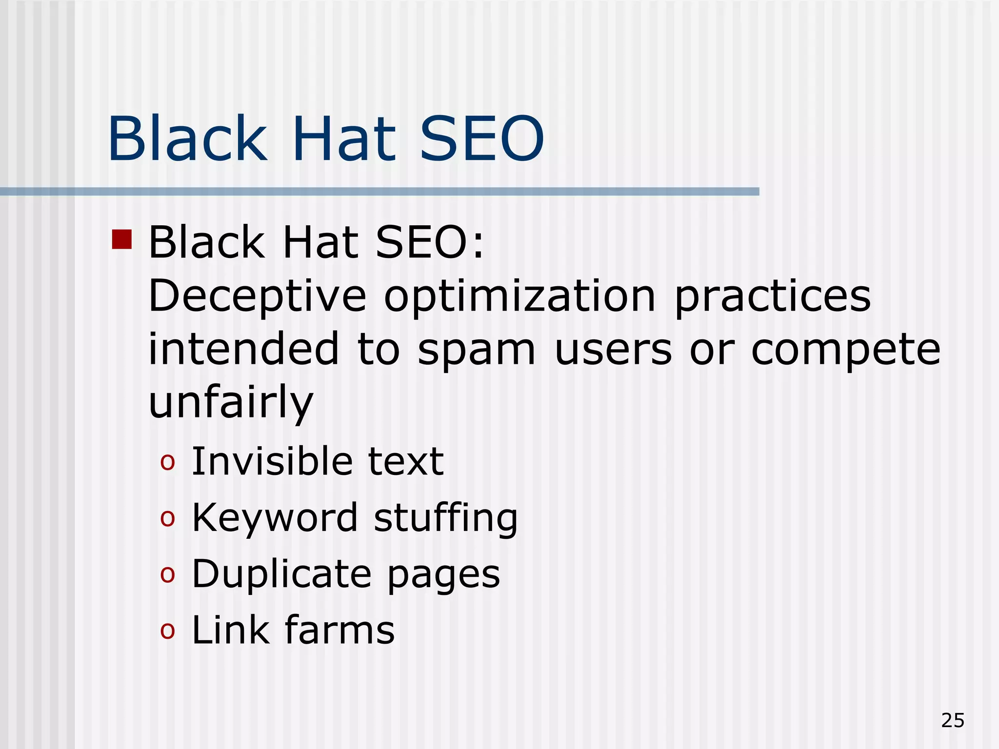 Black Hat SEO
   Black Hat SEO:
    Deceptive optimization practices
    intended to spam users or compete
    unfairly
    o   Invisible text
    o   Keyword stuffing
    o   Duplicate pages
    o   Link farms

                                    25
 