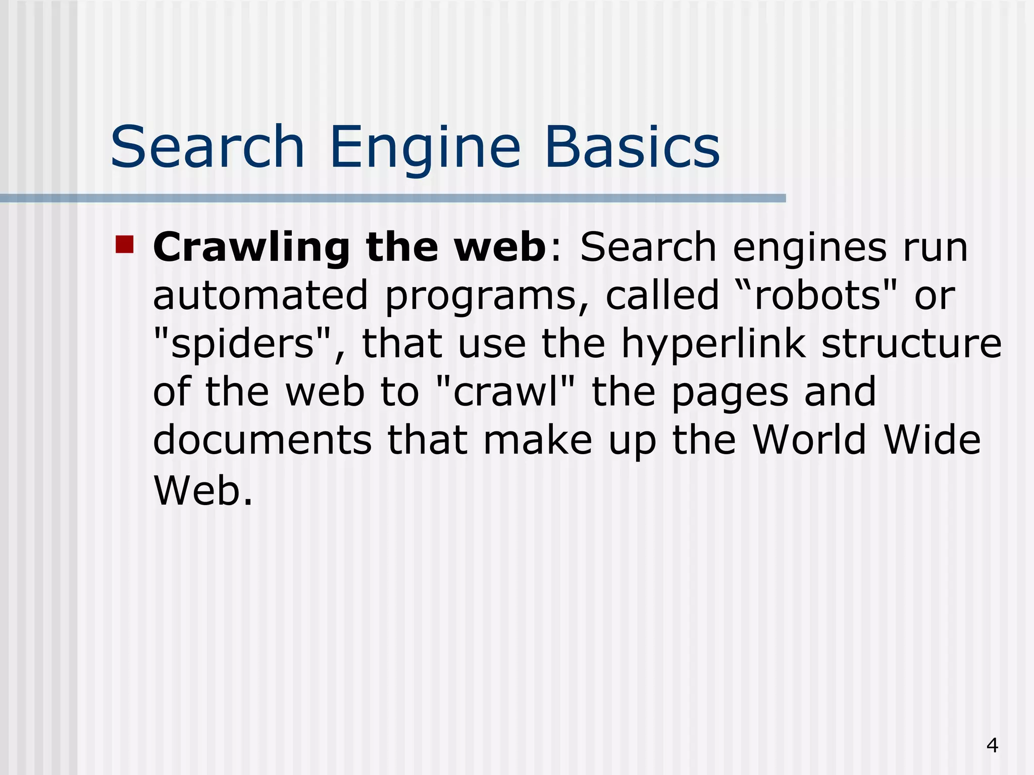 Search Engine Basics
   Crawling the web: Search engines run
    automated programs, called “robots" or
    "spiders", that use the hyperlink structure
    of the web to "crawl" the pages and
    documents that make up the World Wide
    Web.




                                              4
 
