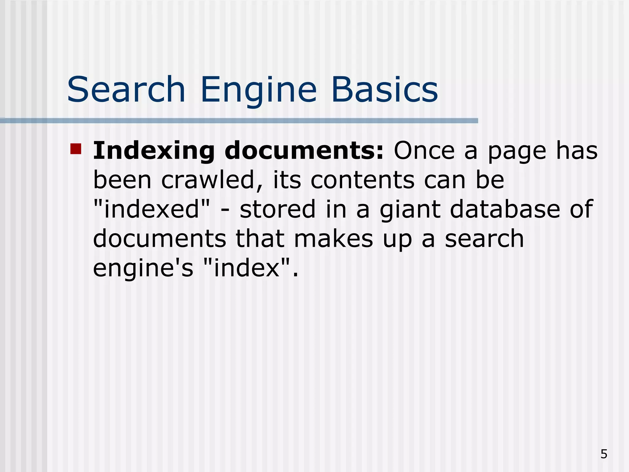 Search Engine Basics
   Indexing documents: Once a page has
    been crawled, its contents can be
    "indexed" - stored in a giant database of
    documents that makes up a search
    engine's "index".




                                                5
 