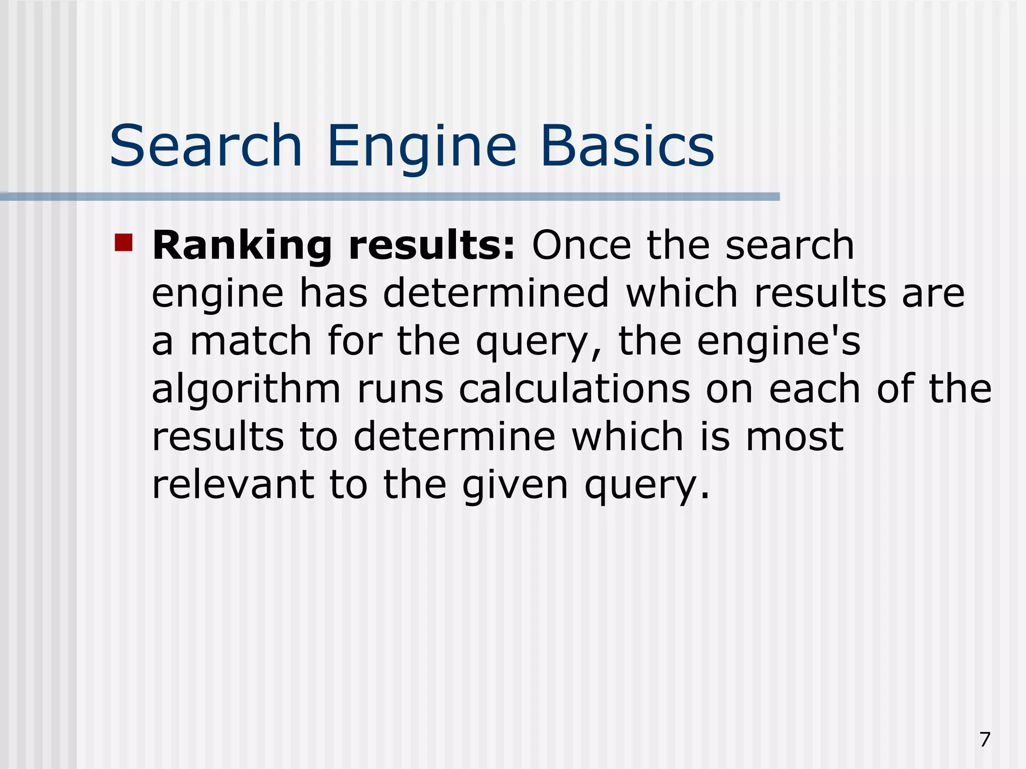 Search Engine Basics
   Ranking results: Once the search
    engine has determined which results are
    a match for the query, the engine's
    algorithm runs calculations on each of the
    results to determine which is most
    relevant to the given query.




                                             7
 