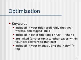 Optimization

   Keywords
       included in your title (preferably first two
        words), and tagged <h1>
       included in other title tags (<h2> – <h6>)
       are linked (anchor text) to other pages within
        your site relevant to that post
       included in your images using the <alt=””>
        tag


                                                     22
 