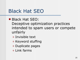 Black Hat SEO
   Black Hat SEO:
    Deceptive optimization practices
    intended to spam users or compete
    unfairly
    o   Invisible text
    o   Keyword stuffing
    o   Duplicate pages
    o   Link farms

                                    25
 