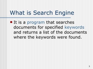 What is Search Engine
   It is a program that searches
    documents for specified keywords
    and returns a list of the documents
    where the keywords were found.




                                          3
 