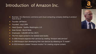 Introduction of Amazon Inc.
 Business : It is Electronic commerce and cloud computing company dealing in product
from A to Z.
 Founder: Jeff Bezos
 Founded : July5,1994
 Head Quarter : Seattle, Washington, U.S.
 Area Served : World Wide
 Employees : 5,66,000 (till Dec 2017)
 The first object picked to be retailed were books.
 In 2006 Amazon expands their services by creating “Amazon web services".
 In 2009 Amazon start developing their own devices by releasing an "E-reader".
 In 2010 Amazon created “Amazon studios" for creating original content.
 