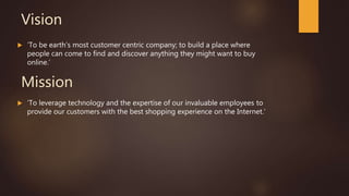 Vision
 ‘To be earth’s most customer centric company; to build a place where
people can come to find and discover anything they might want to buy
online.’
Mission
 ‘To leverage technology and the expertise of our invaluable employees to
provide our customers with the best shopping experience on the Internet.’
 