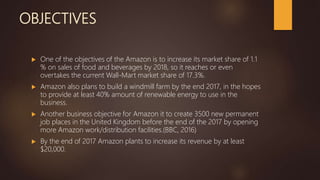 OBJECTIVES
 One of the objectives of the Amazon is to increase its market share of 1.1
% on sales of food and beverages by 2018, so it reaches or even
overtakes the current Wall-Mart market share of 17.3%.
 Amazon also plans to build a windmill farm by the end 2017, in the hopes
to provide at least 40% amount of renewable energy to use in the
business.
 Another business objective for Amazon it to create 3500 new permanent
job places in the United Kingdom before the end of the 2017 by opening
more Amazon work/distribution facilities.(BBC, 2016)
 By the end of 2017 Amazon plants to increase its revenue by at least
$20,000.
 
