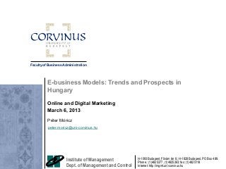 Faculty of Business Administration

E-business Models: Trends and Prospects in
Hungary
Online and Digital Marketing
March 6, 2013
Péter Móricz
peter.moricz@uni-corvinus.hu

Institute of Management
Dept. of Management and Control

H-1093 Budapest, Fővám tér 8.; H-1828 Budapest, PO Box 489.
Phone.: (1)4825377, (1)4825263; fax: (1)4825118
Internet: http://mgmt.uni-corvinus.hu

 