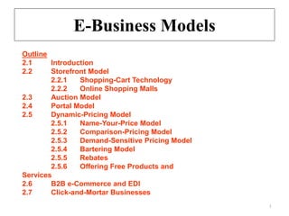 E-Business Models
1
Outline
2.1 Introduction
2.2 Storefront Model
2.2.1 Shopping-Cart Technology
2.2.2 Online Shopping Malls
2.3 Auction Model
2.4 Portal Model
2.5 Dynamic-Pricing Model
2.5.1 Name-Your-Price Model
2.5.2 Comparison-Pricing Model
2.5.3 Demand-Sensitive Pricing Model
2.5.4 Bartering Model
2.5.5 Rebates
2.5.6 Offering Free Products and
Services
2.6 B2B e-Commerce and EDI
2.7 Click-and-Mortar Businesses
 