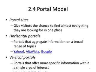 2.4 Portal Model
• Portal sites
– Give visitors the chance to find almost everything
they are looking for in one place
• Horizontal portals
– Portals that aggregate information on a broad
range of topics
– Yahoo!, AltaVista, Google
• Vertical portals
– Portals that offer more specific information within
a single area of interest 10
 