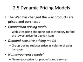 2.5 Dynamic Pricing Models
• The Web has changed the way products are
priced and purchased
• Comparison pricing model
– Web sites using shopping bot technology to find
the lowest price for a given item
• Demand-sensitive pricing model
– Group buying reduces price as volume of sales
increase
• Name-your-price model
– Name-your-price for products and services 11
 