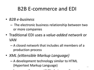 B2B E-commerce and EDI
• B2B e-business
– The electronic business relationship between two
or more companies
• Traditional EDI uses a value-added network or
VAN
– A closed network that includes all members of a
production process
• XML (eXtensible Markup Language)
– A development technology similar to HTML
(Hypertext Markup Language) 13
 